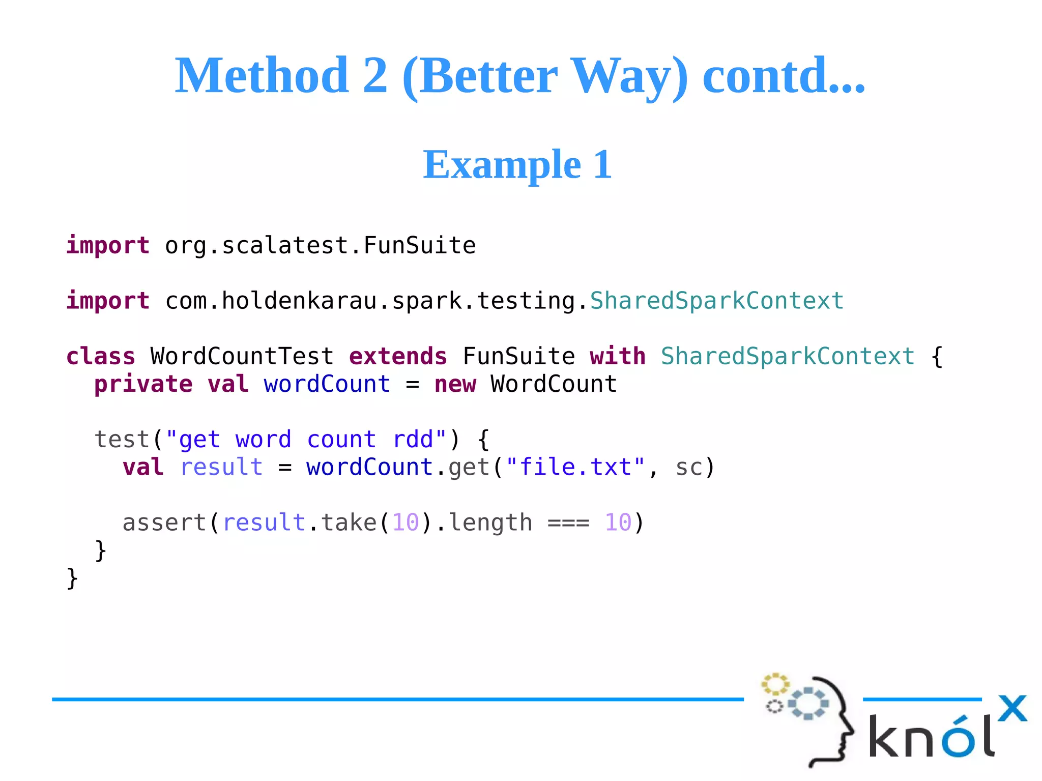 Method 2 (Better Way) contd...Method 2 (Better Way) contd...
import org.scalatest.FunSuite
import com.holdenkarau.spark.testing.SharedSparkContext
class WordCountTest extends FunSuite with SharedSparkContext {
private val wordCount = new WordCount
test("get word count rdd") {
val result = wordCount.get("file.txt", sc)
assert(result.take(10).length === 10)
}
}
Example 1Example 1
 