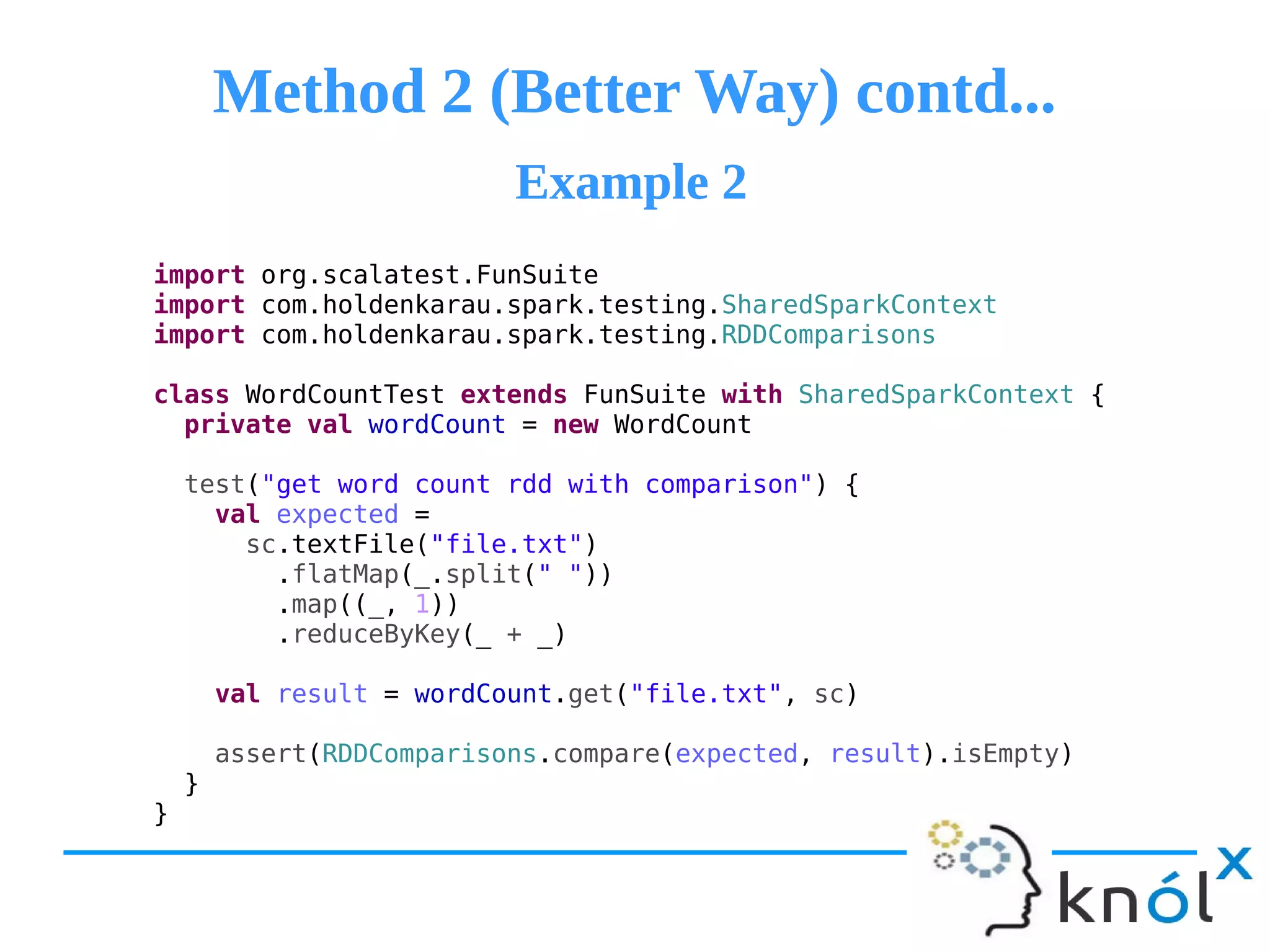 Method 2 (Better Way) contd...Method 2 (Better Way) contd...
import org.scalatest.FunSuite
import com.holdenkarau.spark.testing.SharedSparkContext
import com.holdenkarau.spark.testing.RDDComparisons
class WordCountTest extends FunSuite with SharedSparkContext {
private val wordCount = new WordCount
test("get word count rdd with comparison") {
val expected =
sc.textFile("file.txt")
.flatMap(_.split(" "))
.map((_, 1))
.reduceByKey(_ + _)
val result = wordCount.get("file.txt", sc)
assert(RDDComparisons.compare(expected, result).isEmpty)
}
}
Example 2Example 2
 