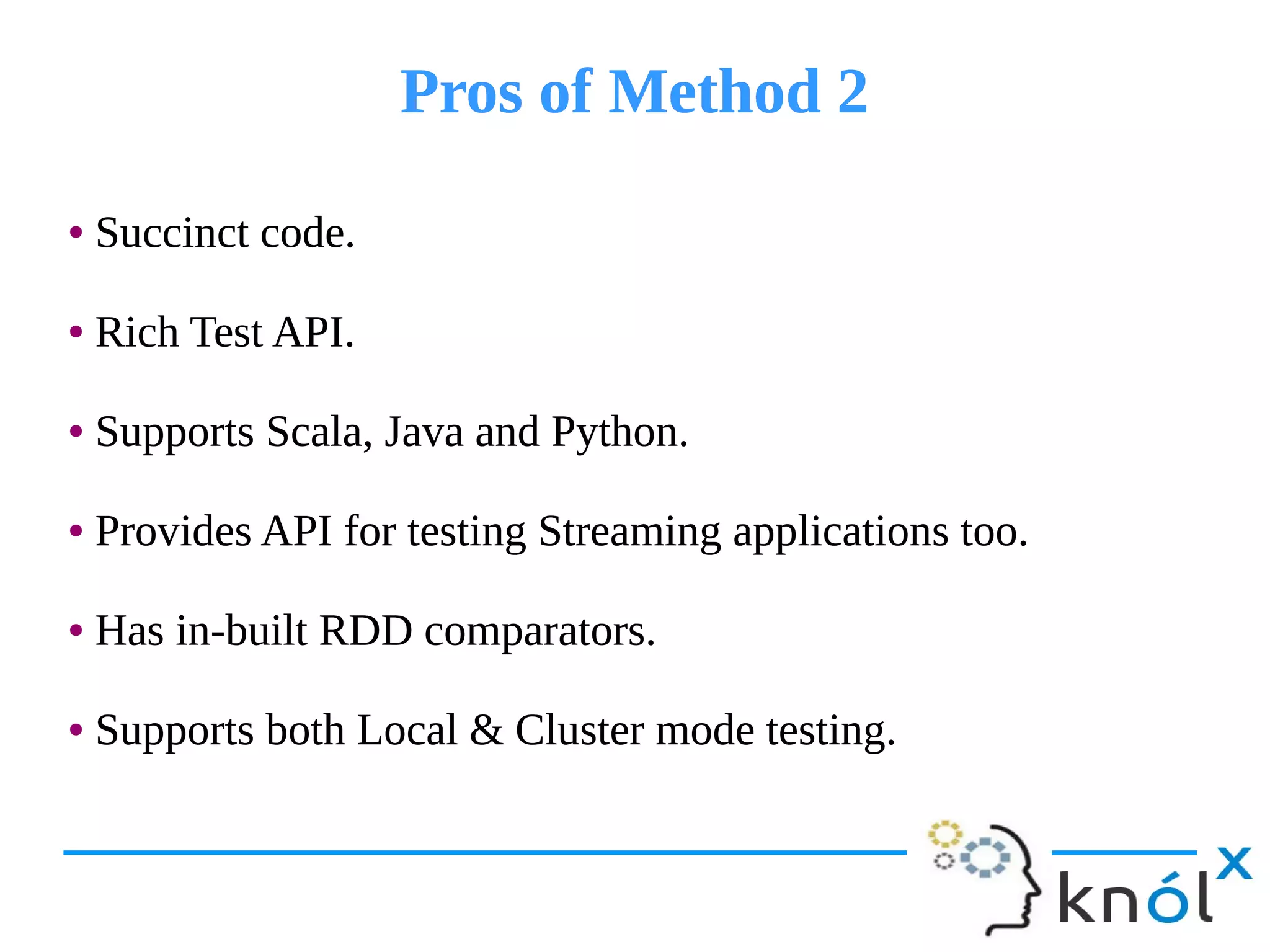 Pros of Method 2Pros of Method 2
● Succinct code.
● Rich Test API.
● Supports Scala, Java and Python.
● Provides API for testing Streaming applications too.
● Has in-built RDD comparators.
● Supports both Local & Cluster mode testing.
● Succinct code.
● Rich Test API.
● Supports Scala, Java and Python.
● Provides API for testing Streaming applications too.
● Has in-built RDD comparators.
● Supports both Local & Cluster mode testing.
 