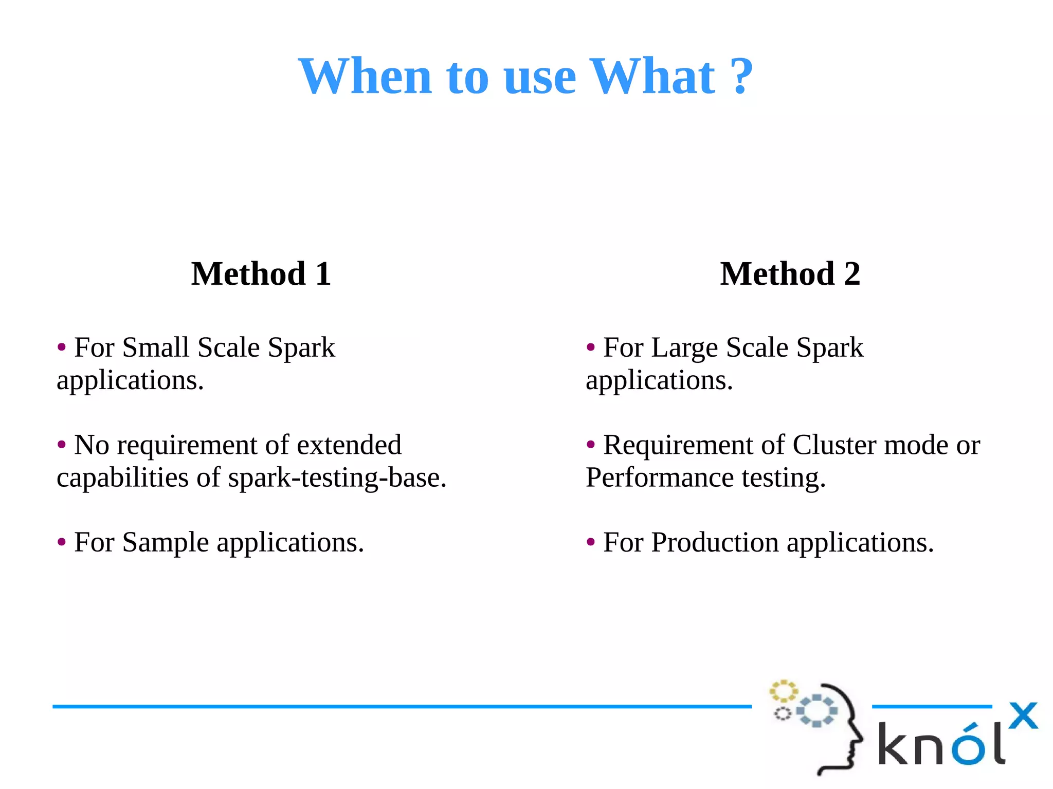 When to use What ?When to use What ?
Method 1
● For Small Scale Spark
applications.
● No requirement of extended
capabilities of spark-testing-base.
● For Sample applications.
Method 1
● For Small Scale Spark
applications.
● No requirement of extended
capabilities of spark-testing-base.
● For Sample applications.
Method 2
● For Large Scale Spark
applications.
● Requirement of Cluster mode or
Performance testing.
● For Production applications.
Method 2
● For Large Scale Spark
applications.
● Requirement of Cluster mode or
Performance testing.
● For Production applications.
 