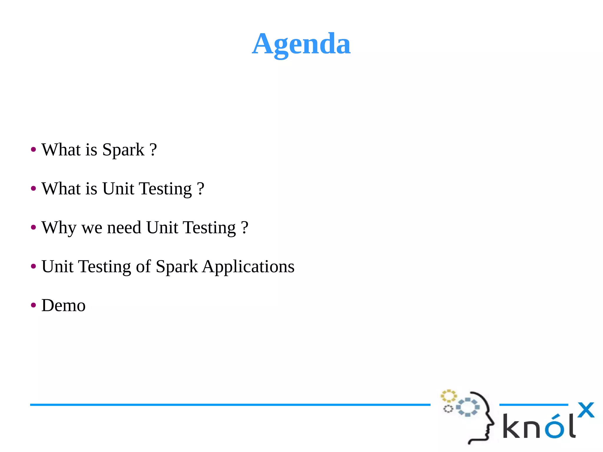 AgendaAgenda
● What is Spark ?
● What is Unit Testing ?
● Why we need Unit Testing ?
● Unit Testing of Spark Applications
● Demo
● What is Spark ?
● What is Unit Testing ?
● Why we need Unit Testing ?
● Unit Testing of Spark Applications
● Demo
 