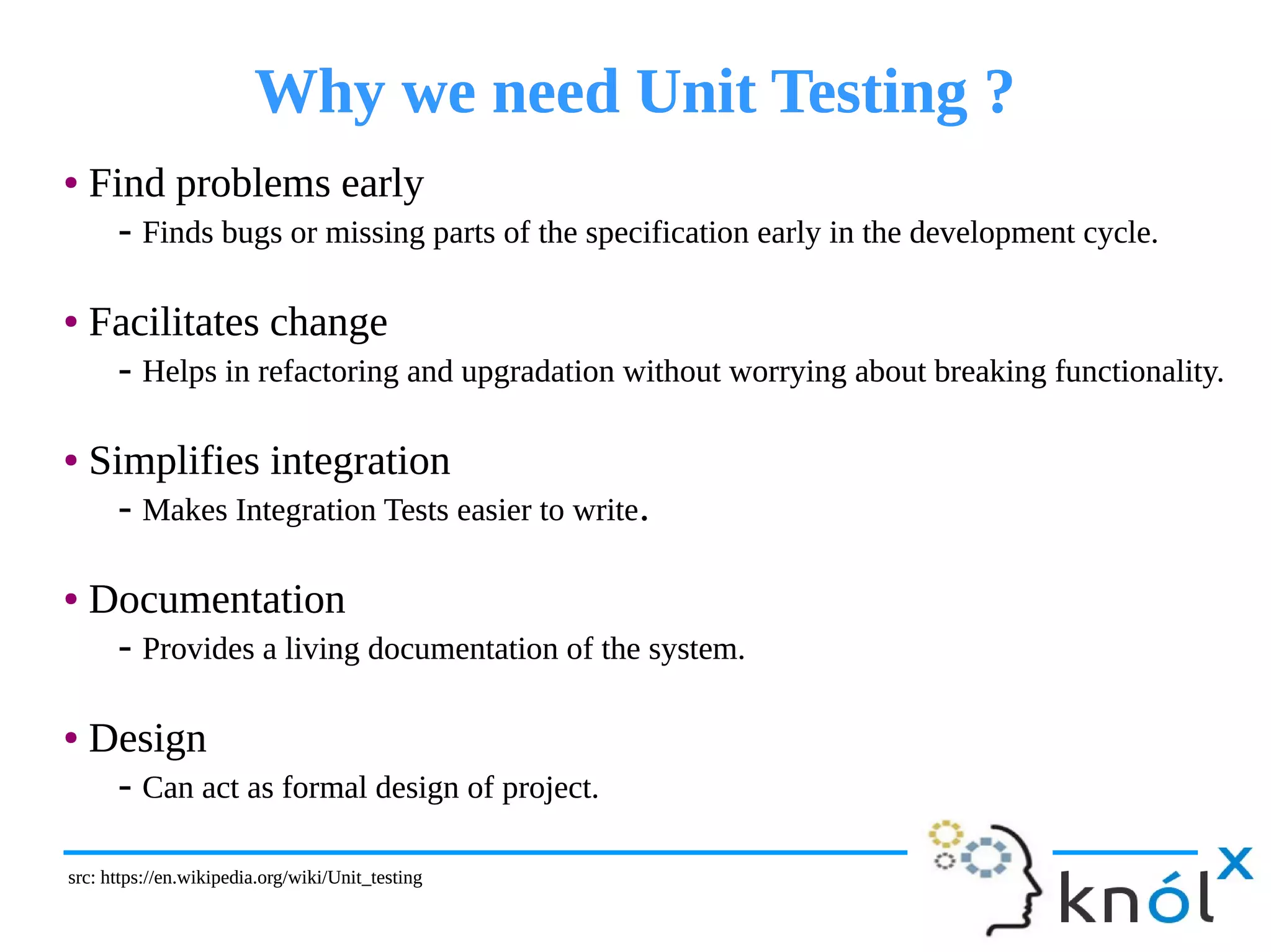 Why we need Unit Testing ?Why we need Unit Testing ?
● Find problems early
- Finds bugs or missing parts of the specification early in the development cycle.
● Facilitates change
- Helps in refactoring and upgradation without worrying about breaking functionality.
● Simplifies integration
- Makes Integration Tests easier to write.
● Documentation
- Provides a living documentation of the system.
● Design
- Can act as formal design of project.
● Find problems early
- Finds bugs or missing parts of the specification early in the development cycle.
● Facilitates change
- Helps in refactoring and upgradation without worrying about breaking functionality.
● Simplifies integration
- Makes Integration Tests easier to write.
● Documentation
- Provides a living documentation of the system.
● Design
- Can act as formal design of project.
src: https://en.wikipedia.org/wiki/Unit_testingsrc: https://en.wikipedia.org/wiki/Unit_testing
 