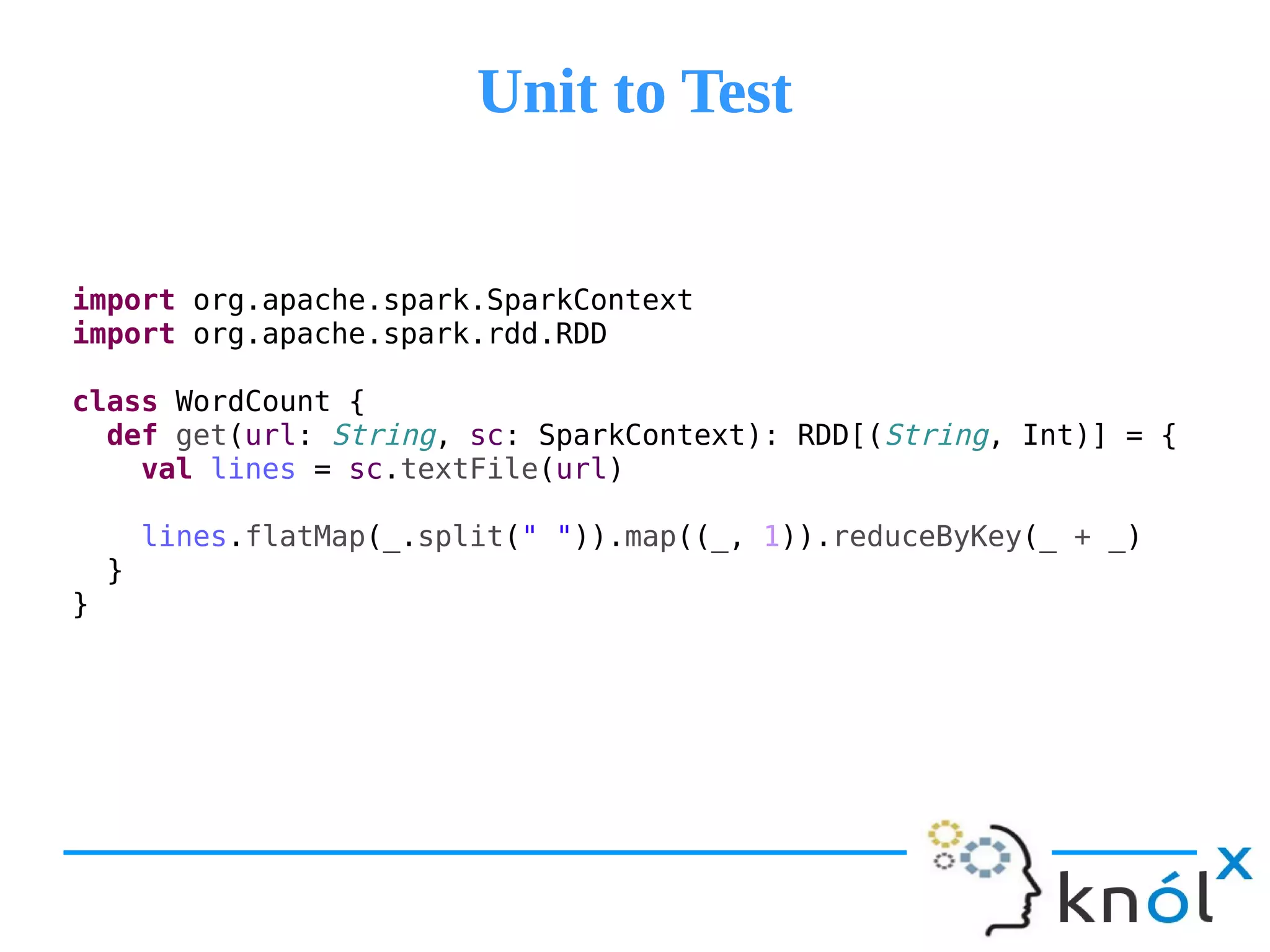 Unit to TestUnit to Test
import org.apache.spark.SparkContext
import org.apache.spark.rdd.RDD
class WordCount {
def get(url: String, sc: SparkContext): RDD[(String, Int)] = {
val lines = sc.textFile(url)
lines.flatMap(_.split(" ")).map((_, 1)).reduceByKey(_ + _)
}
}
 