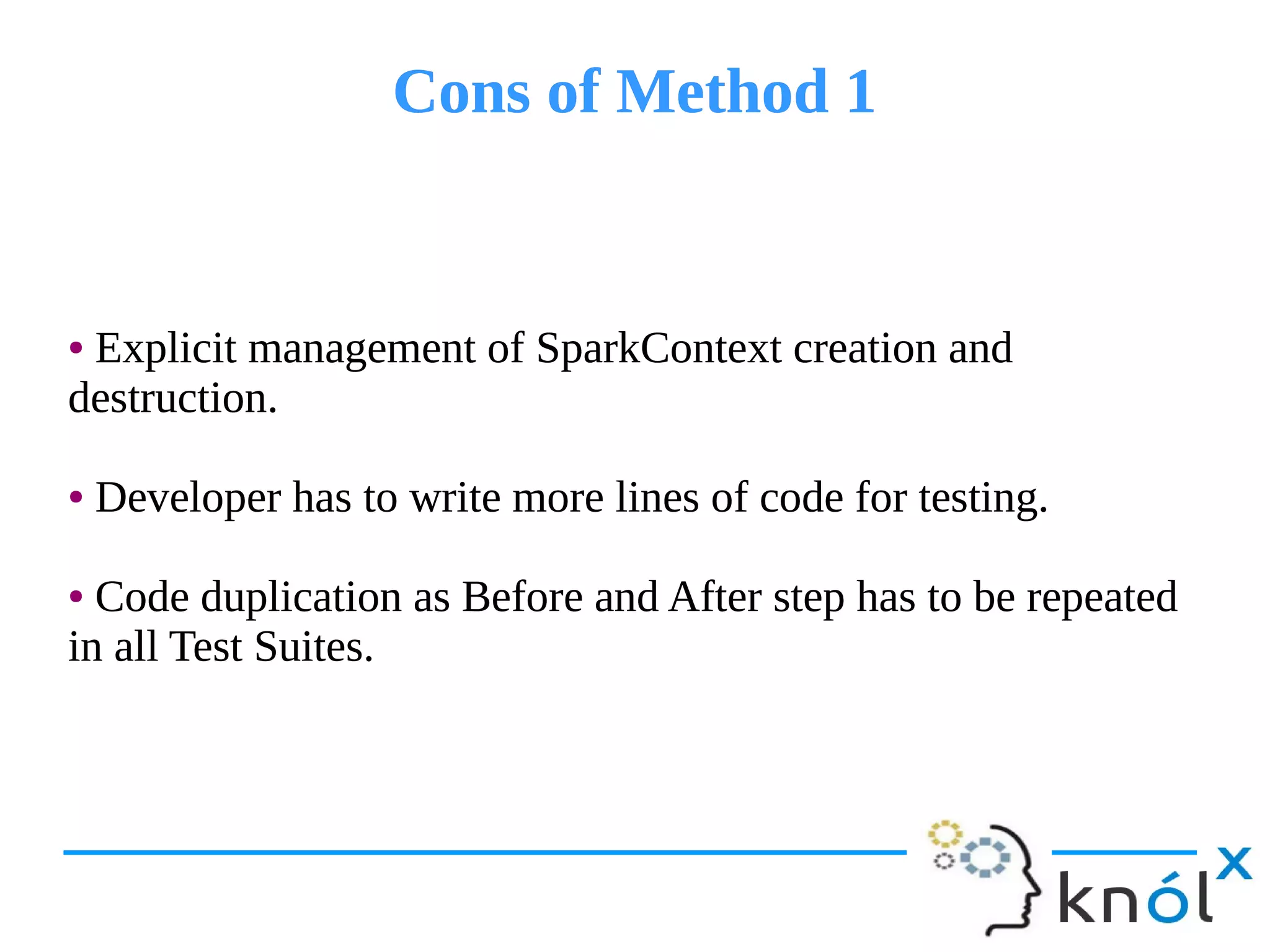 Cons of Method 1Cons of Method 1
● Explicit management of SparkContext creation and
destruction.
● Developer has to write more lines of code for testing.
● Code duplication as Before and After step has to be repeated
in all Test Suites.
● Explicit management of SparkContext creation and
destruction.
● Developer has to write more lines of code for testing.
● Code duplication as Before and After step has to be repeated
in all Test Suites.
 