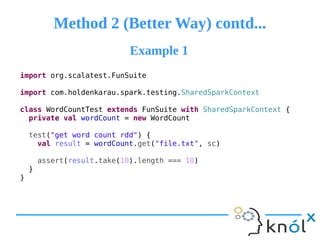 Method 2 (Better Way) contd...Method 2 (Better Way) contd...
import org.scalatest.FunSuite
import com.holdenkarau.spark.testing.SharedSparkContext
class WordCountTest extends FunSuite with SharedSparkContext {
private val wordCount = new WordCount
test("get word count rdd") {
val result = wordCount.get("file.txt", sc)
assert(result.take(10).length === 10)
}
}
Example 1Example 1
 