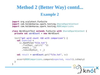 Method 2 (Better Way) contd...Method 2 (Better Way) contd...
import org.scalatest.FunSuite
import com.holdenkarau.spark.testing.SharedSparkContext
import com.holdenkarau.spark.testing.RDDComparisons
class WordCountTest extends FunSuite with SharedSparkContext {
private val wordCount = new WordCount
test("get word count rdd with comparison") {
val expected =
sc.textFile("file.txt")
.flatMap(_.split(" "))
.map((_, 1))
.reduceByKey(_ + _)
val result = wordCount.get("file.txt", sc)
assert(RDDComparisons.compare(expected, result).isEmpty)
}
}
Example 2Example 2
 