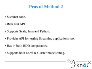 Pros of Method 2Pros of Method 2
● Succinct code.
● Rich Test API.
● Supports Scala, Java and Python.
● Provides API for testing Streaming applications too.
● Has in-built RDD comparators.
● Supports both Local & Cluster mode testing.
● Succinct code.
● Rich Test API.
● Supports Scala, Java and Python.
● Provides API for testing Streaming applications too.
● Has in-built RDD comparators.
● Supports both Local & Cluster mode testing.
 