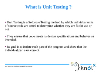 What is Unit Testing ?What is Unit Testing ?
● Unit Testing is a Software Testing method by which individual units
of source code are tested to determine whether they are fit for use or
not.
● They ensure that code meets its design specifications and behaves as
intended.
● Its goal is to isolate each part of the program and show that the
individual parts are correct.
● Unit Testing is a Software Testing method by which individual units
of source code are tested to determine whether they are fit for use or
not.
● They ensure that code meets its design specifications and behaves as
intended.
● Its goal is to isolate each part of the program and show that the
individual parts are correct.
src: https://en.wikipedia.org/wiki/Unit_testingsrc: https://en.wikipedia.org/wiki/Unit_testing
 