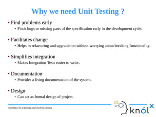 Why we need Unit Testing ?Why we need Unit Testing ?
● Find problems early
- Finds bugs or missing parts of the specification early in the development cycle.
● Facilitates change
- Helps in refactoring and upgradation without worrying about breaking functionality.
● Simplifies integration
- Makes Integration Tests easier to write.
● Documentation
- Provides a living documentation of the system.
● Design
- Can act as formal design of project.
● Find problems early
- Finds bugs or missing parts of the specification early in the development cycle.
● Facilitates change
- Helps in refactoring and upgradation without worrying about breaking functionality.
● Simplifies integration
- Makes Integration Tests easier to write.
● Documentation
- Provides a living documentation of the system.
● Design
- Can act as formal design of project.
src: https://en.wikipedia.org/wiki/Unit_testingsrc: https://en.wikipedia.org/wiki/Unit_testing
 