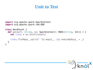 Unit to TestUnit to Test
import org.apache.spark.SparkContext
import org.apache.spark.rdd.RDD
class WordCount {
def get(url: String, sc: SparkContext): RDD[(String, Int)] = {
val lines = sc.textFile(url)
lines.flatMap(_.split(" ")).map((_, 1)).reduceByKey(_ + _)
}
}
 