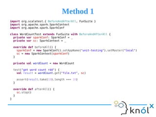 Method 1Method 1
import org.scalatest.{ BeforeAndAfterAll, FunSuite }
import org.apache.spark.SparkContext
import org.apache.spark.SparkConf
class WordCountTest extends FunSuite with BeforeAndAfterAll {
private var sparkConf: SparkConf = _
private var sc: SparkContext = _
override def beforeAll() {
sparkConf = new SparkConf().setAppName("unit-testing").setMaster("local")
sc = new SparkContext(sparkConf)
}
private val wordCount = new WordCount
test("get word count rdd") {
val result = wordCount.get("file.txt", sc)
assert(result.take(10).length === 10)
}
override def afterAll() {
sc.stop()
}
}
 