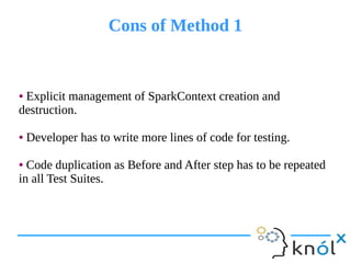 Cons of Method 1Cons of Method 1
● Explicit management of SparkContext creation and
destruction.
● Developer has to write more lines of code for testing.
● Code duplication as Before and After step has to be repeated
in all Test Suites.
● Explicit management of SparkContext creation and
destruction.
● Developer has to write more lines of code for testing.
● Code duplication as Before and After step has to be repeated
in all Test Suites.
 
