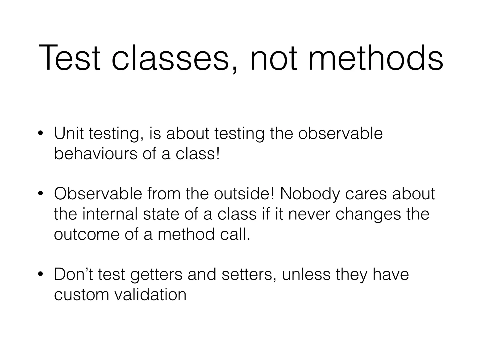 Test classes, not methods
• Unit testing, is about testing the observable
behaviours of a class!
• Observable from the outside! Nobody cares about
the internal state of a class if it never changes the
outcome of a method call.
• Don’t test getters and setters, unless they have
custom validation
 