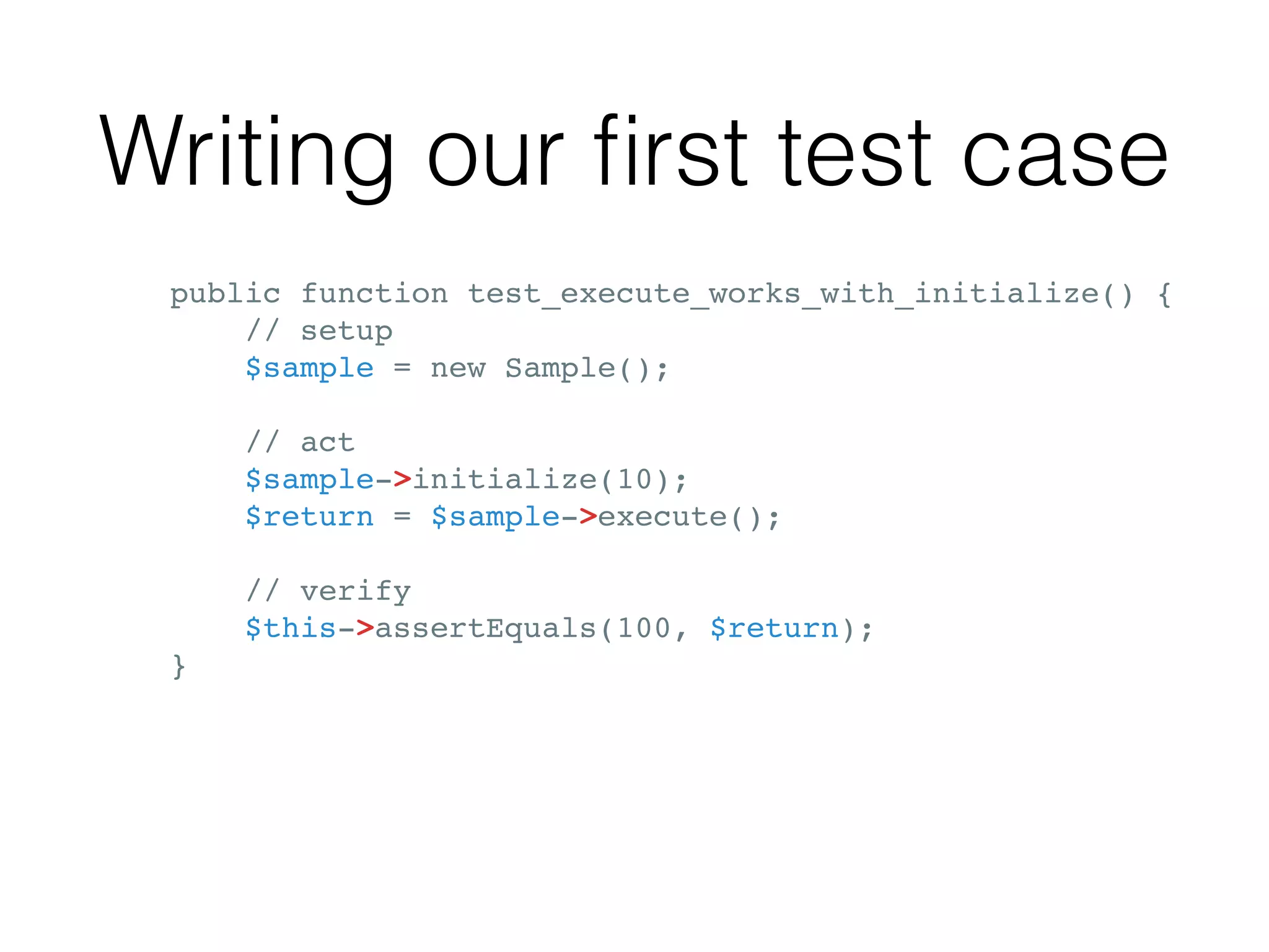 Writing our ﬁrst test case
public function test_execute_works_with_initialize() {
// setup
$sample = new Sample();
// act
$sample->initialize(10);
$return = $sample->execute();
// verify
$this->assertEquals(100, $return);
}
 