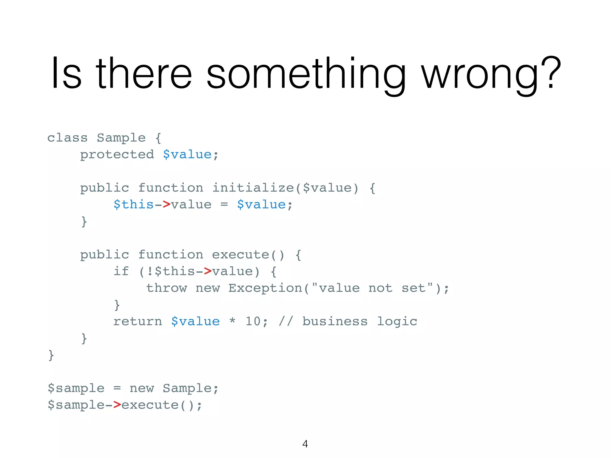 Is there something wrong?
class Sample {
protected $value;
public function initialize($value) {
$this->value = $value;
}
public function execute() {
if (!$this->value) {
throw new Exception("value not set");
}
return $value * 10; // business logic
}
}
$sample = new Sample;
$sample->execute();
4
 