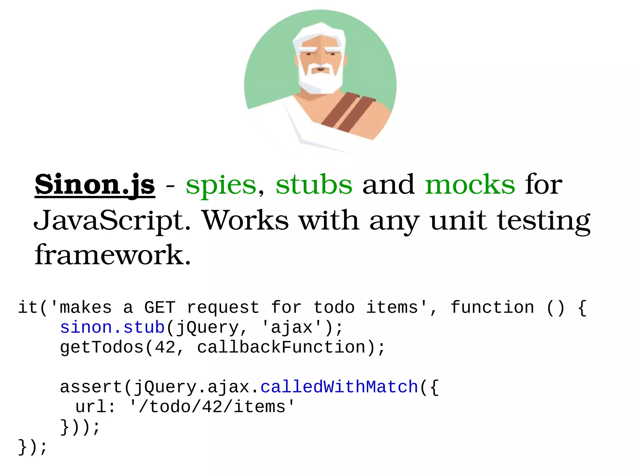 Sinon.js ­ spies, stubs and mocks for 
JavaScript. Works with any unit testing 
framework.
it('makes a GET request for todo items', function () {
sinon.stub(jQuery, 'ajax');
getTodos(42, callbackFunction);
assert(jQuery.ajax.calledWithMatch({
url: '/todo/42/items'
}));
});
 