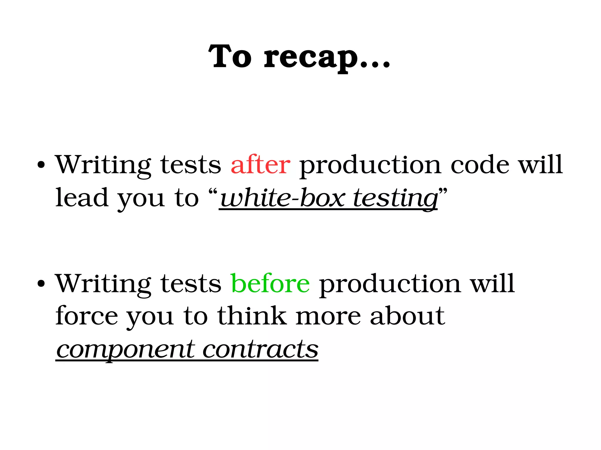 To recap...
● Writing tests after production code will 
lead you to “white­box testing”
● Writing tests before production will 
force you to think more about 
component contracts 
 