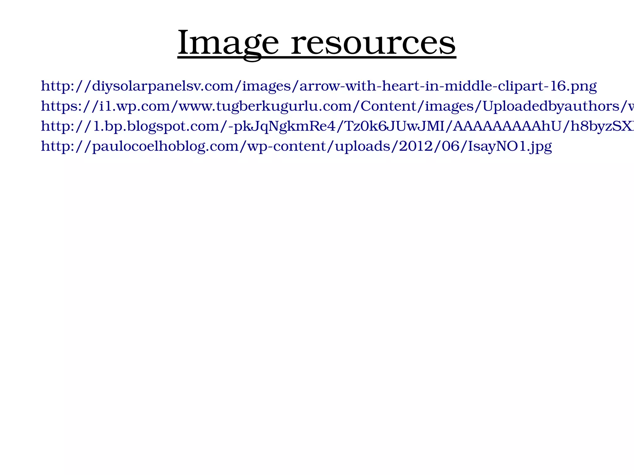 Image resources
http://diysolarpanelsv.com/images/arrow­with­heart­in­middle­clipart­16.png
https://i1.wp.com/www.tugberkugurlu.com/Content/images/Uploadedbyauthors/w
http://1.bp.blogspot.com/­pkJqNgkmRe4/Tz0k6JUwJMI/AAAAAAAAAhU/h8byzSXB
http://paulocoelhoblog.com/wp­content/uploads/2012/06/IsayNO1.jpg
 