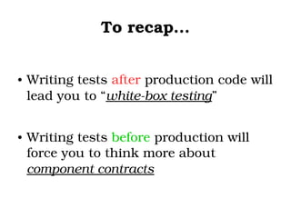 To recap...
● Writing tests after production code will 
lead you to “white­box testing”
● Writing tests before production will 
force you to think more about 
component contracts 
 