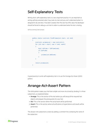 © 2020 Progress. All Rights Reserved.
10
Self-Explanatory Tests
Writing short, self-explanatory tests is a very important practice. It is as important as
writing self-documented code. If you look at a test and you can’t understand what it is
designed to do and why it has been created, then this test has little value. No developer
should be forced to debug a unit test in order to understand what the test is testing.
Self-Documenting Code Examples
A good practice to write self-explanatory test is to use the Arrange-Act-Asser (AAA)
pattern.
Arrange-Act-Assert Pattern
The AAA pattern makes your test look simpler and more structured by dividing it in three
subsections, as explained below:
• Arrange: This is the section of the test where you will setup all the required test
objects and prepare the prerequisites for your test.
• Act: This is the section where the actual work will be performed.
• Assert: This is the section where all verifications of expectations and results will be
performed.
The division into subsections is done by adding a comment line containing the name of
the subsection.
public static List<int> FindPrimes(int start, int end)
{
List<int> primesList = new List<int>();
for (int num = start; num <= end; num++)
{
bool isPrime = IsPrime(num);
if (isPrime)
{
primesList.Add(num);
}
}
return primesList;
}
 