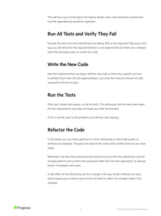 © 2020 Progress. All Rights Reserved.
13
This will force you to think about the feature details, what cases should be covered and
how the dependencies would be organized.
Run All Tests and Verify They Fail
Execute the tests and verify that all tests are failing. Why is this important? Because in this
way you will verify that the required behavior is not implemented and there are no flawed
tests that will always pass no matter the code.
Write the New Code
Now the implementation can begin. Add the new code so that only a specific unit test
is satisfied. Don’t dive into full implementation. Just write the minimum amount of code
required for the test to pass.
Run the Tests
After your chosen test passes, run all the tests. This will ensure that the new code meets
the test requirements and does not break any other functionality.
If this is not the case, fix the problems until all tests start passing.
Refactor the Code
In this phase, you can make significant or minor refactoring to meet code quality or
architecture standards. The goal is to improve the code and fix all the shortcuts you have
made.
Remember, the tests that passed should continue to do so after the refactoring. Look for
strange patterns such as tests that previously failed and now start passing for no obvious
reason. Investigate such cases.
A side effect of the refactoring can be a change in the way certain methods are used,
which require you to rewrite some of the unit tests to reflect the changes made in the
software.
 