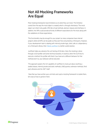 © 2020 Progress. All Rights Reserved.
18
Not All Mocking Frameworks
Are Equal
Most mocking frameworks have limitations as to what they can mock. The limitation
comes from the way the mock object is created, which is through inheritance. The mock
object can inherit only public APIs like virtual methods, abstract classes and interfaces. In
addition, the APIs could provide all kinds of different expectations for the mock along with
the validations to those expectations.
This functionality may be enough for your project as many companies have internal
projects where all APIs can be public as they won’t be consumed by a third party. However,
if your development team is dealing with internal, private logic, static calls or a dependency
on a third-party library, then Telerik JustMock is a better suited solution.
JustMock helps you advance the unit testing of C# devs. Here, the mocking is done
through a CLR profiler and some technical wizardry. In essence, when the CLR tries to
execute a method, the profiler will check if you have set a different behavior for that
method and if so, your behavior will be executed.
This approach powers the rich capability of JustMock to mock just about anything—
sealed classes, internal, private and static methods, LINQ queries, extension methods, third
party libraries and the .NET itself.
Now that you have written your unit tests and used a mocking framework to isolate them,
let’s look at how to perform them.
 