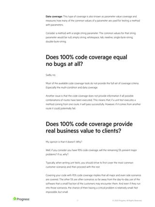 © 2020 Progress. All Rights Reserved.
21
Data coverage: This type of coverage is also known as parameter value coverage and
measures how many of the common values of a parameter are used for testing a method
with parameters.
Consider a method with a single string parameter. The common values for that string
parameter would be null, empty string, whitespace, tab, newline, single-byte-string,
double-byte-string.
Does 100% code coverage equal
no bugs at all?
Sadly, no.
Most of the available code coverage tools do not provide the full set of coverage criteria.
Especially the multi-condition and data coverage.
Another issue is that the code coverage does not provide information if all possible
combinations of routes have been executed. This means that, if a unit test executes a
method coming from one route, it will pass successfully. However, if it comes from another
route it could potentially fail.
Does 100% code coverage provide
real business value to clients?
My opinion is that it doesn’t. Why?
Well, if you consider you have 95% code coverage, will the remaining 5% prevent major
problems? If so, why?
Typically, when writing unit tests, you should strive to first cover the most common
customer scenarios and then proceed with the rest.
Covering your code with 95% code coverage implies that all major and even side scenarios
are covered. The other 5% are often scenarios so far away from the day-to-day use of the
software that a small fraction of the customers may encounter them. And even if they run
into those scenarios, the chance of their having a critical problem is relatively small. Not
impossible, but small.
 