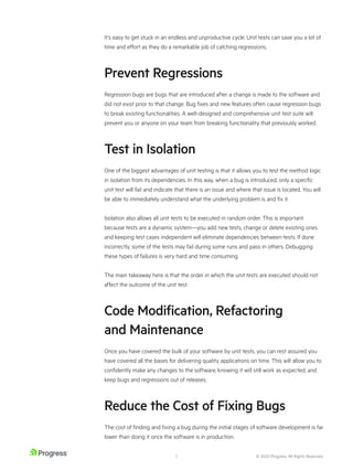 © 2020 Progress. All Rights Reserved.
5
It’s easy to get stuck in an endless and unproductive cycle. Unit tests can save you a lot of
time and effort as they do a remarkable job of catching regressions.
Prevent Regressions
Regression bugs are bugs that are introduced after a change is made to the software and
did not exist prior to that change. Bug fixes and new features often cause regression bugs
to break existing functionalities. A well-designed and comprehensive unit test suite will
prevent you or anyone on your team from breaking functionality that previously worked.
Test in Isolation
One of the biggest advantages of unit testing is that it allows you to test the method logic
in isolation from its dependencies. In this way, when a bug is introduced, only a specific
unit test will fail and indicate that there is an issue and where that issue is located. You will
be able to immediately understand what the underlying problem is and fix it.
Isolation also allows all unit tests to be executed in random order. This is important
because tests are a dynamic system—you add new tests, change or delete existing ones
and keeping test cases independent will eliminate dependencies between tests. If done
incorrectly, some of the tests may fail during some runs and pass in others. Debugging
these types of failures is very hard and time consuming.
The main takeaway here is that the order in which the unit tests are executed should not
affect the outcome of the unit test.
Code Modification, Refactoring
and Maintenance
Once you have covered the bulk of your software by unit tests, you can rest assured you
have covered all the bases for delivering quality applications on time. This will allow you to
confidently make any changes to the software, knowing it will still work as expected, and
keep bugs and regressions out of releases.
Reduce the Cost of Fixing Bugs
The cost of finding and fixing a bug during the initial stages of software development is far
lower than doing it once the software is in production.
 