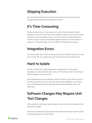 © 2020 Progress. All Rights Reserved.
8
Skipping Execution
You may have the greatest set of unit test in the world, but they will be useless if not
executed regularly throughout the development process.
It’s Time-Consuming
Writing a thorough set of unit test requires a lot of time. Take for example a simple if-
statement with one line of code that contains a Boolean condition. You must write at least
two tests to cover the possible outcomes—one for true and one for false. What about
three lines of code containing three different Boolean conditions? Then the number of
required unit tests grows rapidly to meet the different combinations and scenarios.
Integration Errors
Unit tests are great when it comes to testing small chunks of software. However, since they
do not interact with any peripheral units, they are not able to catch integration errors.
Hard to Isolate
Not every method can be easily isolated from its dependencies. Hard-to-isolate
dependencies include external resources such as .NET Framework, .NET Core, third-party
libraries, databases, services and more.
Other dependencies that are problematic involve the creation of new instances, access of
internal or private APIs, access to static APIs, usage of events, delegates, etc. The good
news is that dependencies can be solved by using a mocking framework, which I will
explain later.
Software Changes May Require Unit
Test Changes
When a significant refactoring is made, changes to the unit tests could be expected as the
tested API is changed.
There are some well-known best practices I follow, which could help you reduce the effect
of those disadvantages. Let’s look at them.
 