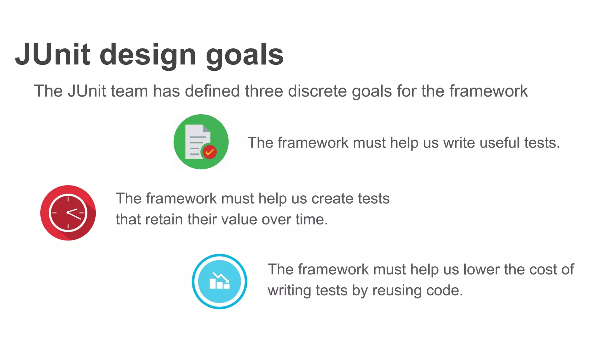 JUnit design goals
The JUnit team has defined three discrete goals for the framework
The framework must help us write useful tests.
The framework must help us create tests
that retain their value over time.
The framework must help us lower the cost of
writing tests by reusing code.
 
