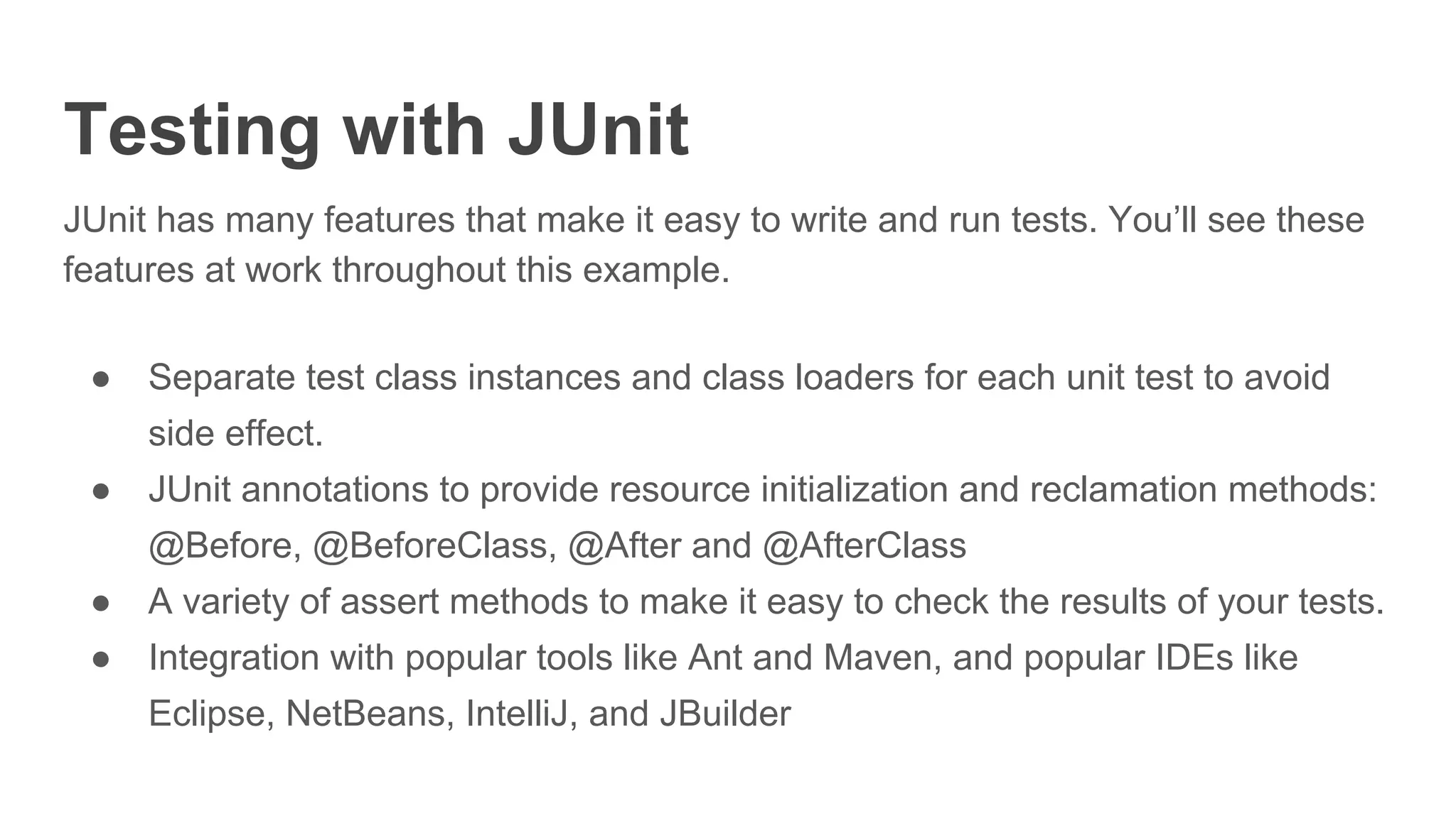 Testing with JUnit
JUnit has many features that make it easy to write and run tests. You’ll see these
features at work throughout this example.
● Separate test class instances and class loaders for each unit test to avoid
side effect.
● JUnit annotations to provide resource initialization and reclamation methods:
@Before, @BeforeClass, @After and @AfterClass
● A variety of assert methods to make it easy to check the results of your tests.
● Integration with popular tools like Ant and Maven, and popular IDEs like
Eclipse, NetBeans, IntelliJ, and JBuilder
 
