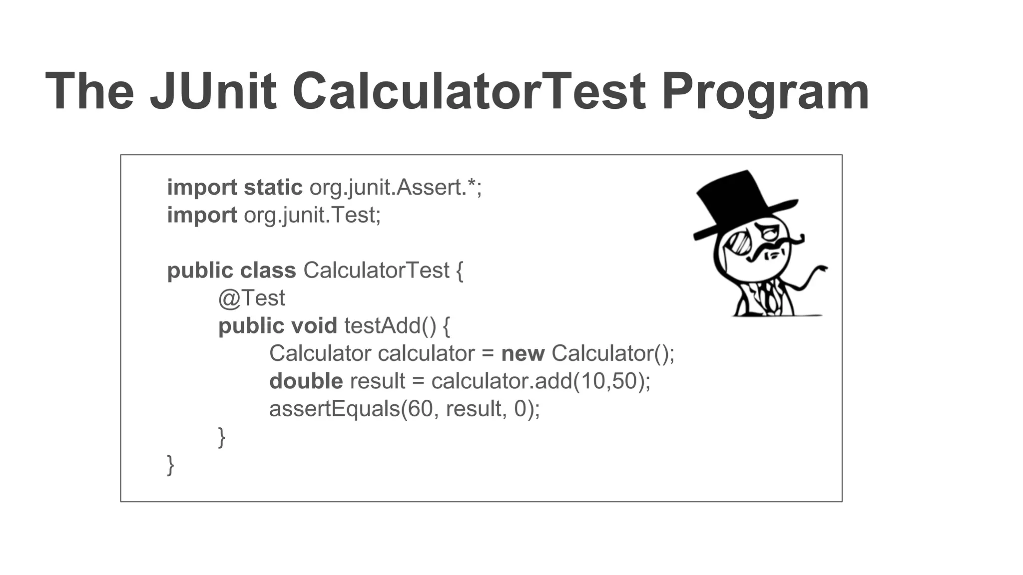 The JUnit CalculatorTest Program
import static org.junit.Assert.*;
import org.junit.Test;
public class CalculatorTest {
@Test
public void testAdd() {
Calculator calculator = new Calculator();
double result = calculator.add(10,50);
assertEquals(60, result, 0);
}
}
 