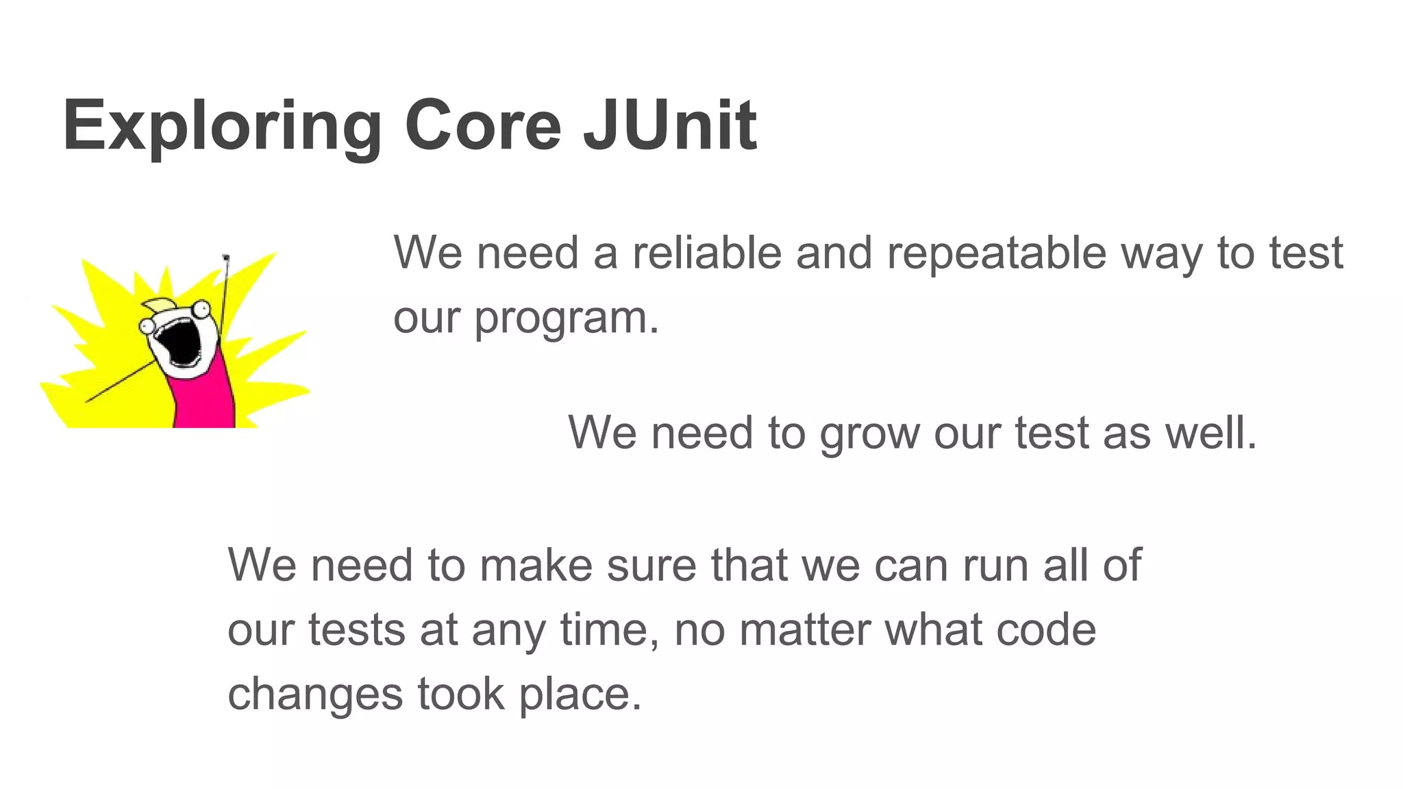 Exploring Core JUnit
We need a reliable and repeatable way to test
our program.
We need to grow our test as well.
We need to make sure that we can run all of
our tests at any time, no matter what code
changes took place.
 