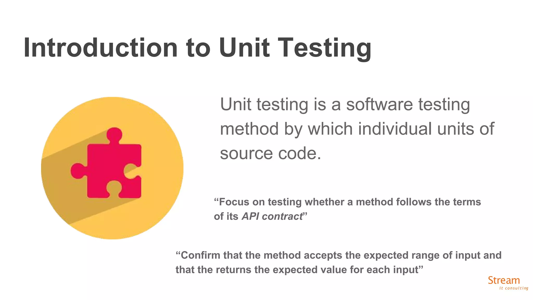 Introduction to Unit Testing
Unit testing is a software testing
method by which individual units of
source code.
“Focus on testing whether a method follows the terms
of its API contract”
“Confirm that the method accepts the expected range of input and
that the returns the expected value for each input”
 