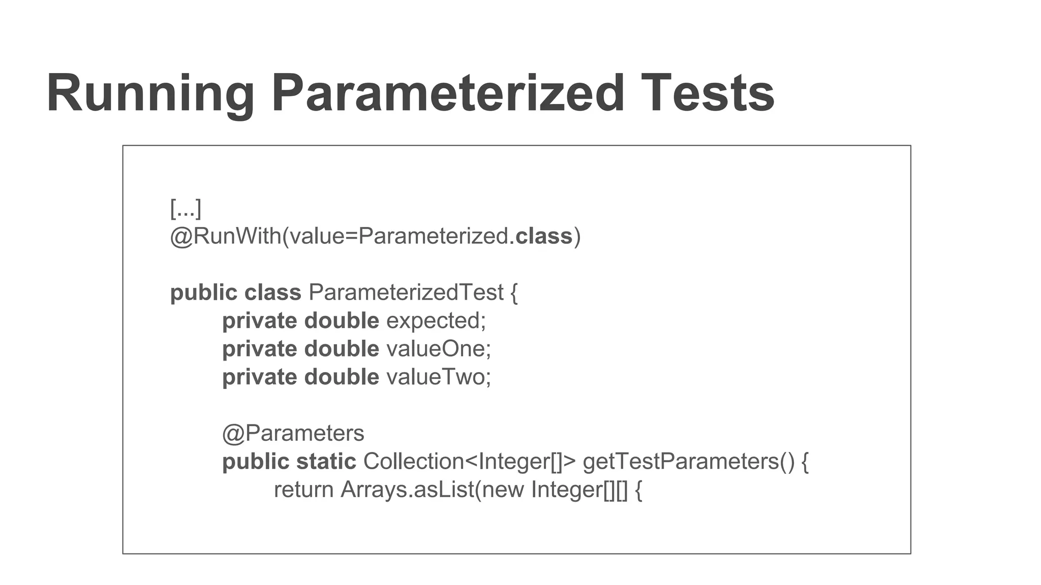 Running Parameterized Tests
[...]
@RunWith(value=Parameterized.class)
public class ParameterizedTest {
private double expected;
private double valueOne;
private double valueTwo;
@Parameters
public static Collection<Integer[]> getTestParameters() {
return Arrays.asList(new Integer[][] {
 