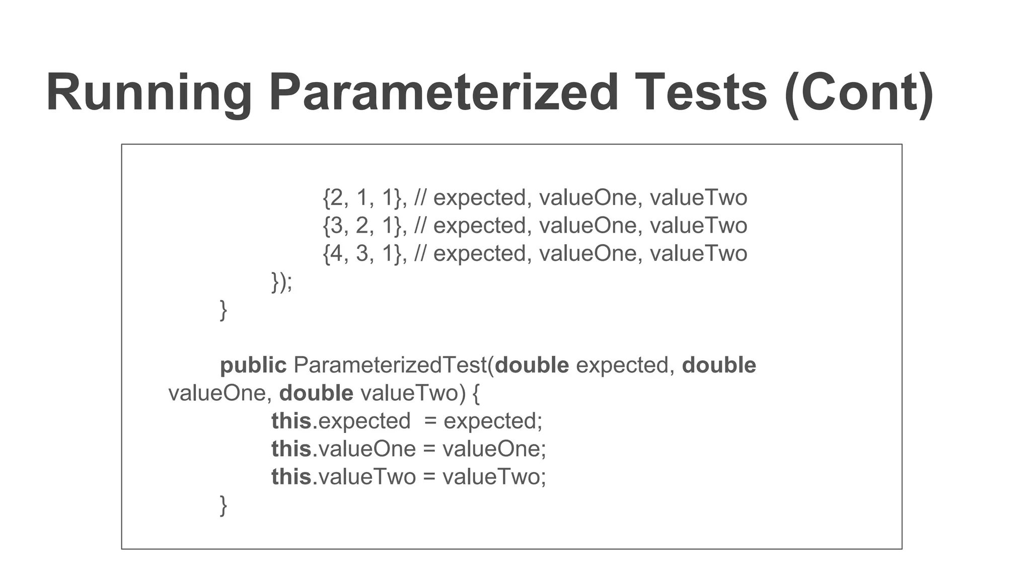 Running Parameterized Tests (Cont)
{2, 1, 1}, // expected, valueOne, valueTwo
{3, 2, 1}, // expected, valueOne, valueTwo
{4, 3, 1}, // expected, valueOne, valueTwo
});
}
public ParameterizedTest(double expected, double
valueOne, double valueTwo) {
this.expected = expected;
this.valueOne = valueOne;
this.valueTwo = valueTwo;
}
 