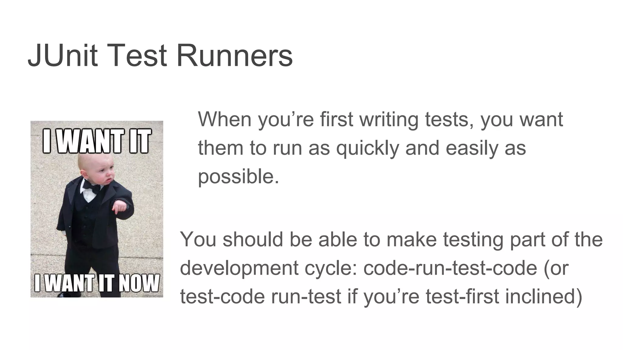 JUnit Test Runners
When you’re first writing tests, you want
them to run as quickly and easily as
possible.
You should be able to make testing part of the
development cycle: code-run-test-code (or
test-code run-test if you’re test-first inclined)
 