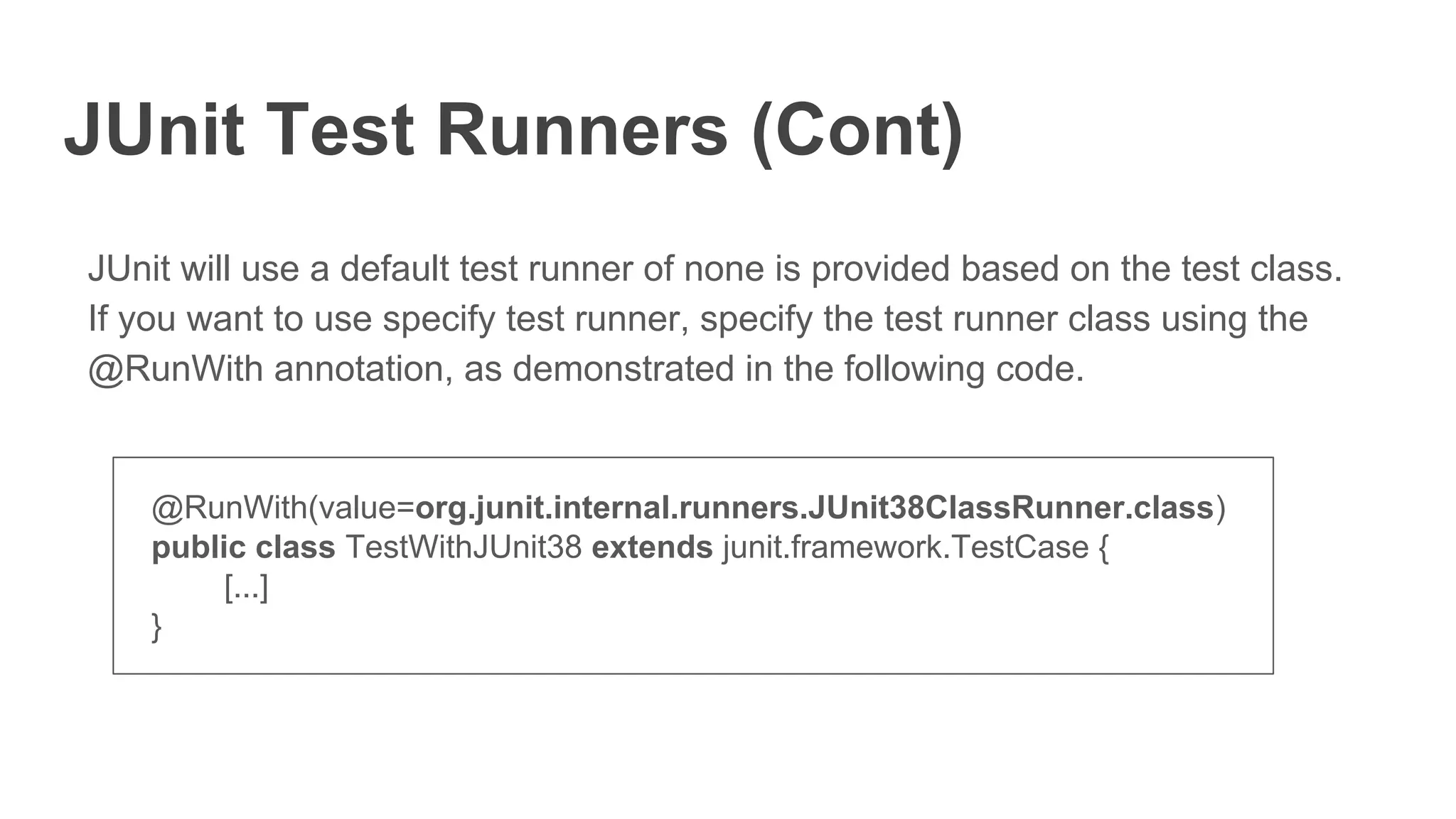 JUnit Test Runners (Cont)
JUnit will use a default test runner of none is provided based on the test class.
If you want to use specify test runner, specify the test runner class using the
@RunWith annotation, as demonstrated in the following code.
@RunWith(value=org.junit.internal.runners.JUnit38ClassRunner.class)
public class TestWithJUnit38 extends junit.framework.TestCase {
[...]
}
 