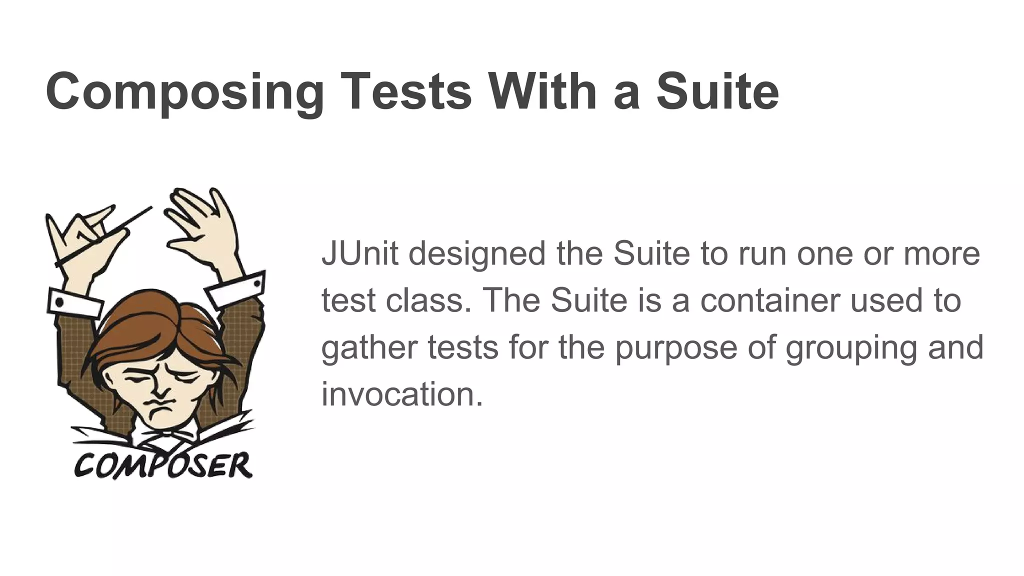 Composing Tests With a Suite
JUnit designed the Suite to run one or more
test class. The Suite is a container used to
gather tests for the purpose of grouping and
invocation.
 