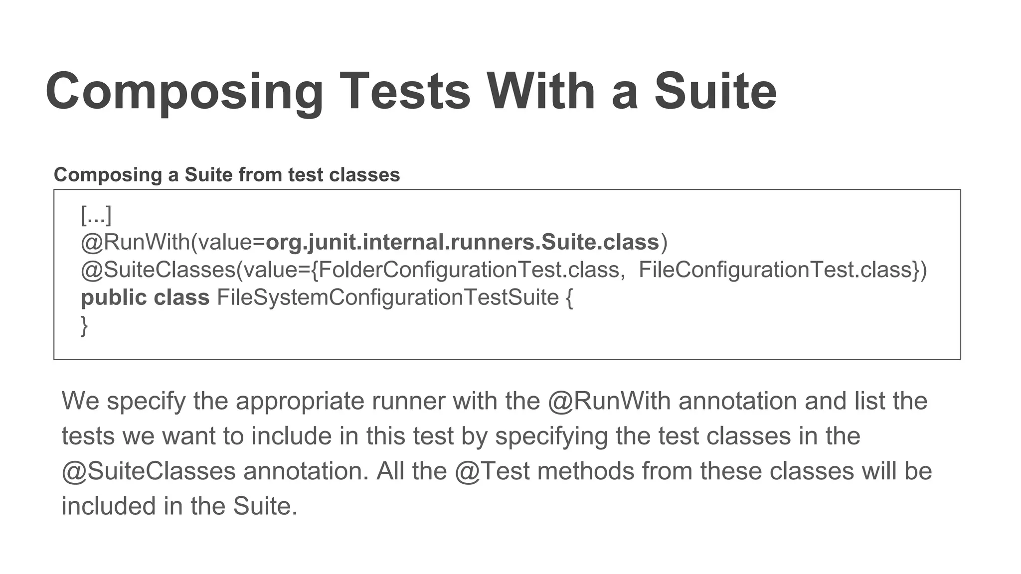 Composing Tests With a Suite
[...]
@RunWith(value=org.junit.internal.runners.Suite.class)
@SuiteClasses(value={FolderConfigurationTest.class, FileConfigurationTest.class})
public class FileSystemConfigurationTestSuite {
}
We specify the appropriate runner with the @RunWith annotation and list the
tests we want to include in this test by specifying the test classes in the
@SuiteClasses annotation. All the @Test methods from these classes will be
included in the Suite.
Composing a Suite from test classes
 