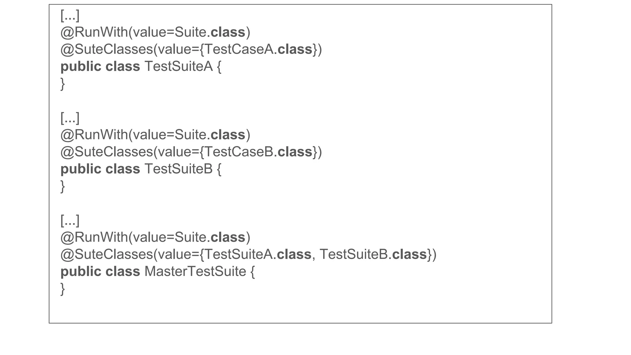 [...]
@RunWith(value=Suite.class)
@SuteClasses(value={TestCaseA.class})
public class TestSuiteA {
}
[...]
@RunWith(value=Suite.class)
@SuteClasses(value={TestCaseB.class})
public class TestSuiteB {
}
[...]
@RunWith(value=Suite.class)
@SuteClasses(value={TestSuiteA.class, TestSuiteB.class})
public class MasterTestSuite {
}
 