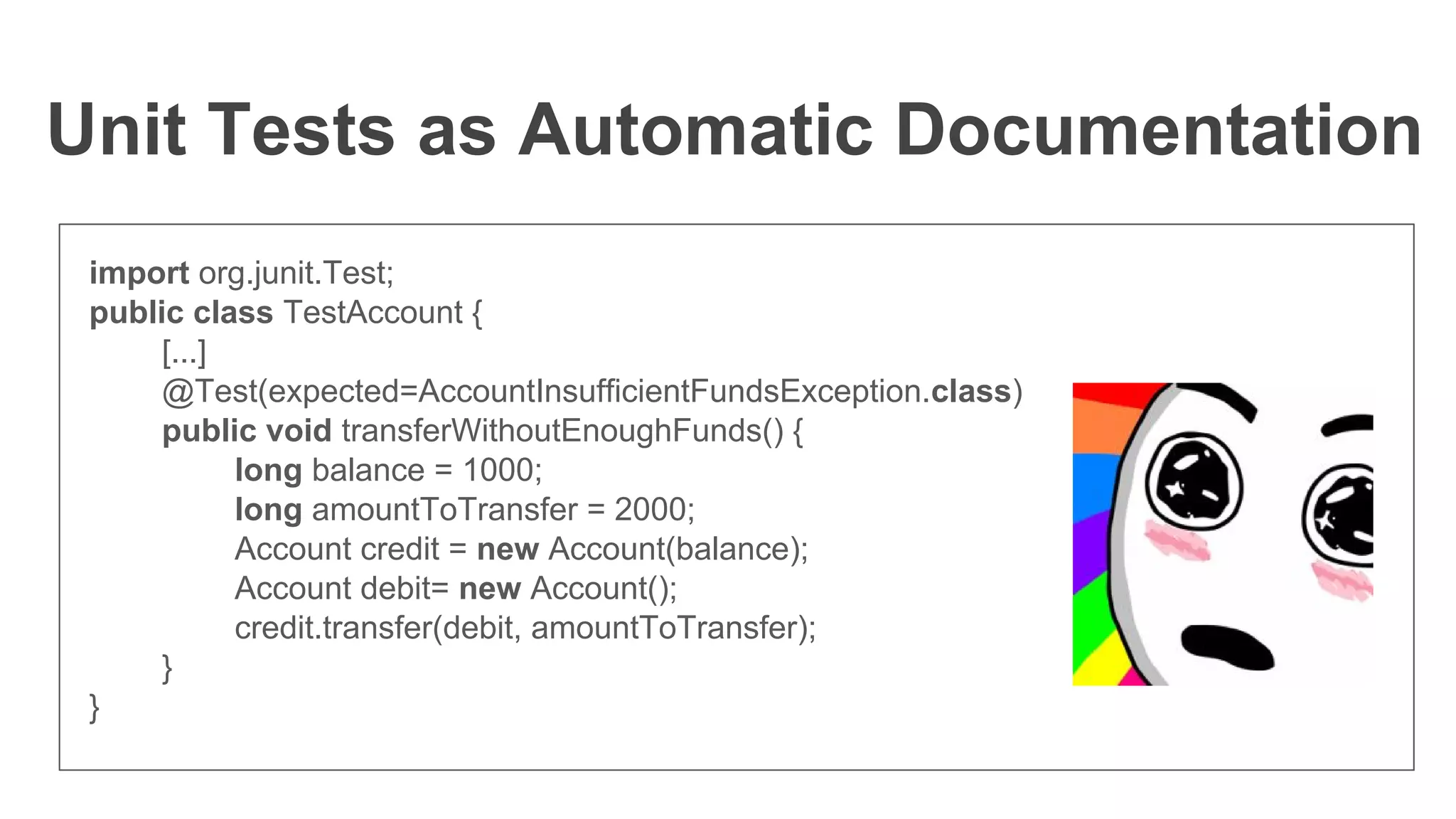 Unit Tests as Automatic Documentation
import org.junit.Test;
public class TestAccount {
[...]
@Test(expected=AccountInsufficientFundsException.class)
public void transferWithoutEnoughFunds() {
long balance = 1000;
long amountToTransfer = 2000;
Account credit = new Account(balance);
Account debit= new Account();
credit.transfer(debit, amountToTransfer);
}
}
 