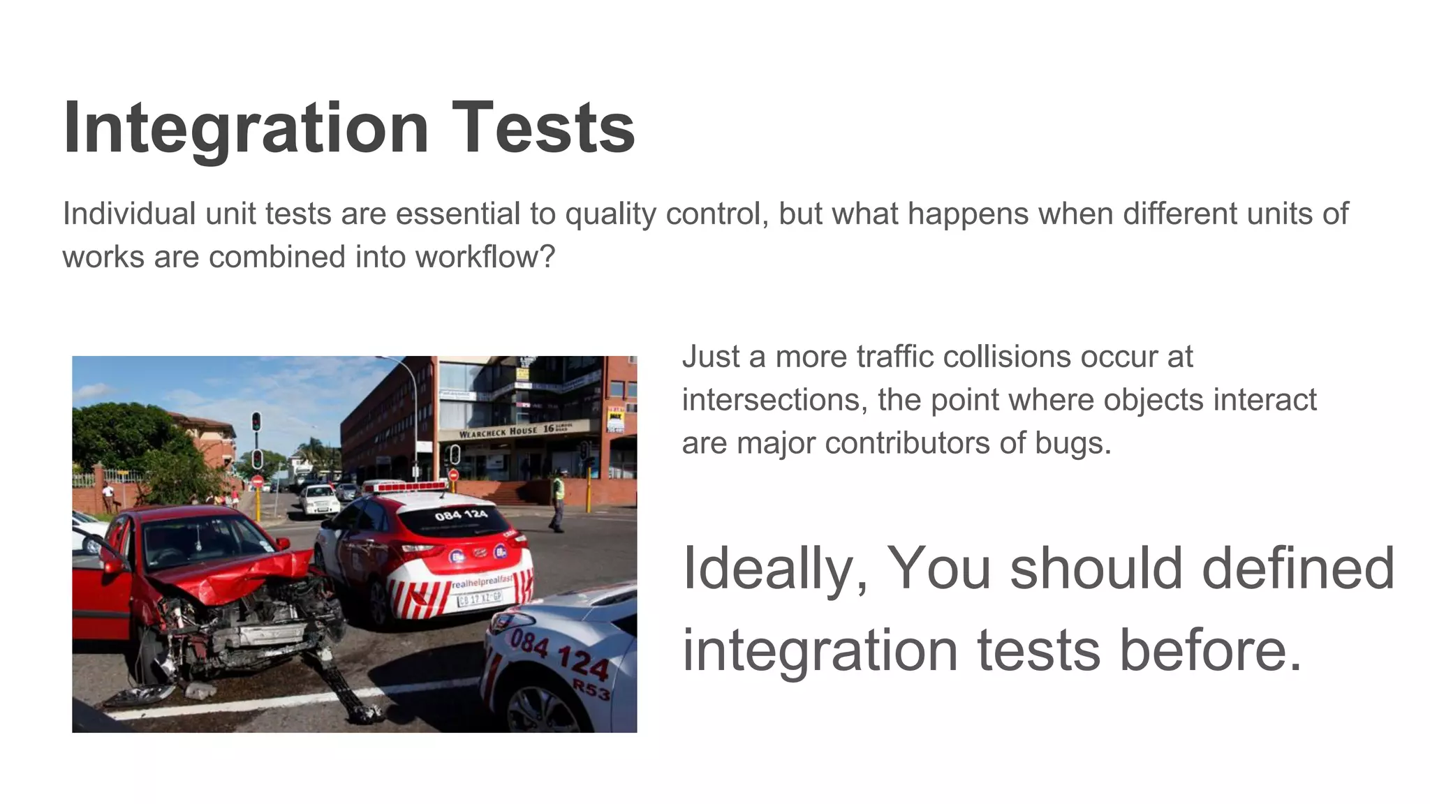 Integration Tests
Individual unit tests are essential to quality control, but what happens when different units of
works are combined into workflow?
Just a more traffic collisions occur at
intersections, the point where objects interact
are major contributors of bugs.
Ideally, You should defined
integration tests before.
 