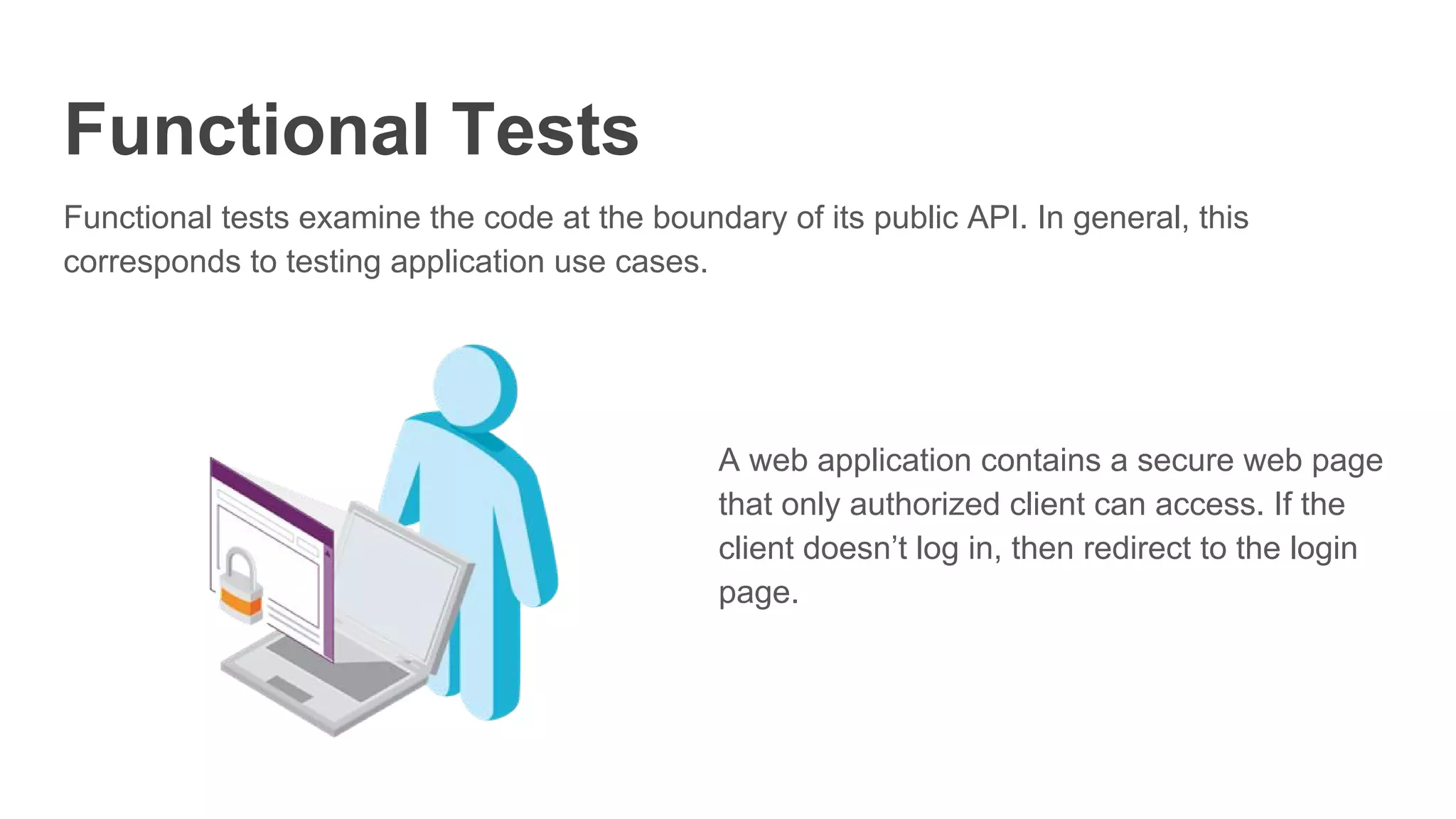 Functional Tests
Functional tests examine the code at the boundary of its public API. In general, this
corresponds to testing application use cases.
A web application contains a secure web page
that only authorized client can access. If the
client doesn’t log in, then redirect to the login
page.
 