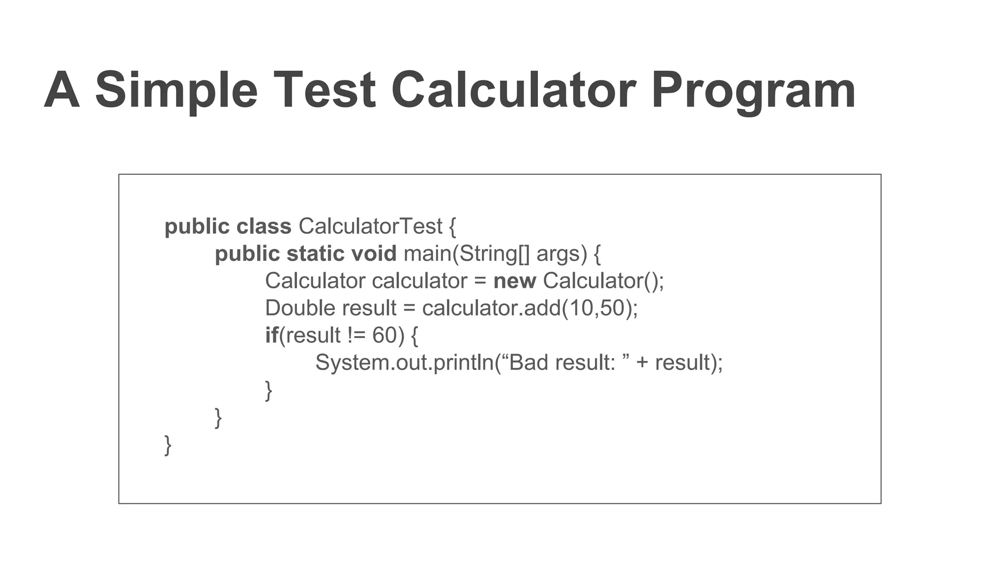A Simple Test Calculator Program
public class CalculatorTest {
public static void main(String[] args) {
Calculator calculator = new Calculator();
Double result = calculator.add(10,50);
if(result != 60) {
System.out.println(“Bad result: ” + result);
}
}
}
 