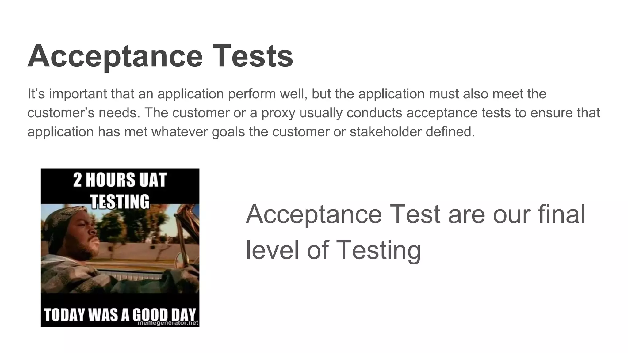 Acceptance Tests
It’s important that an application perform well, but the application must also meet the
customer’s needs. The customer or a proxy usually conducts acceptance tests to ensure that
application has met whatever goals the customer or stakeholder defined.
Acceptance Test are our final
level of Testing
 