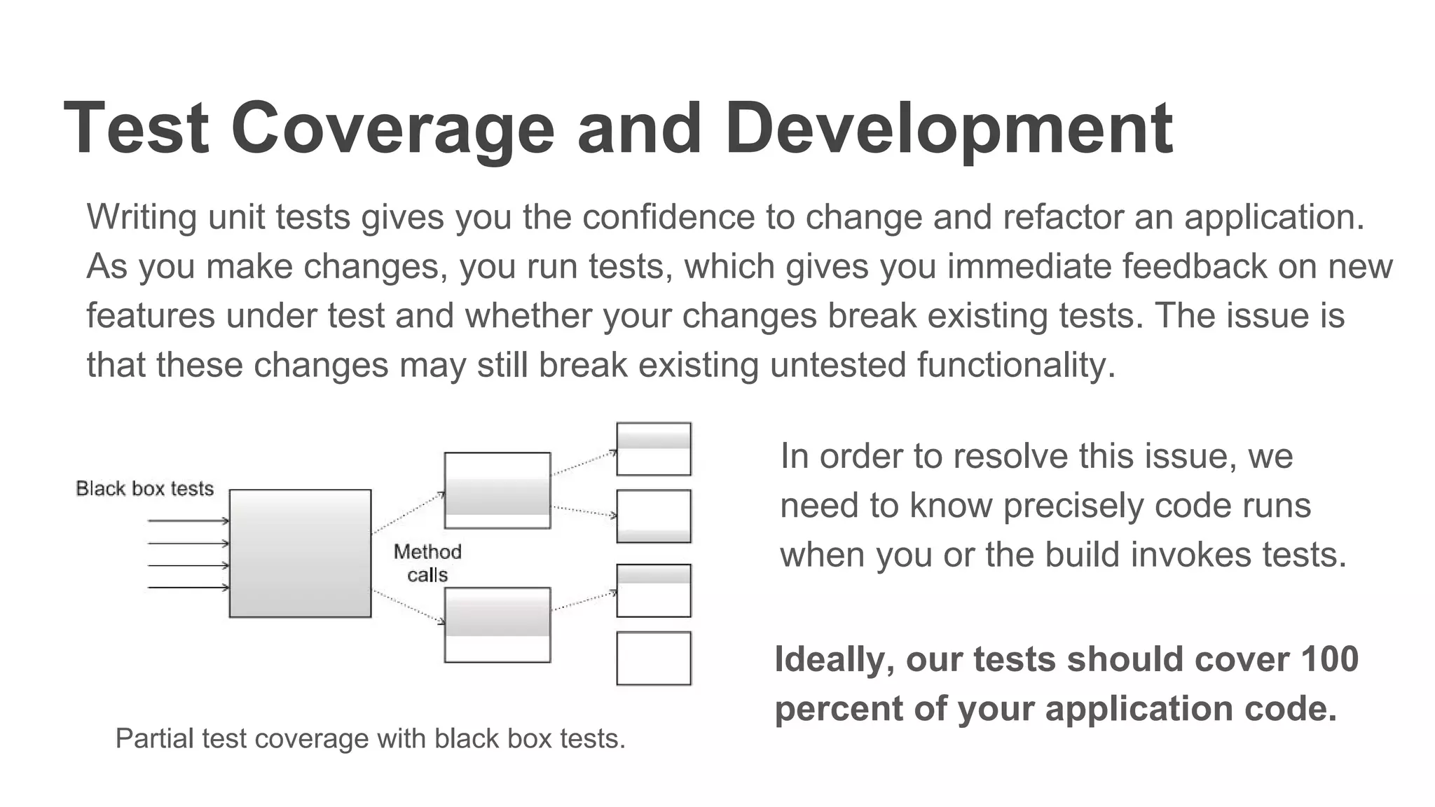 Test Coverage and Development
Writing unit tests gives you the confidence to change and refactor an application.
As you make changes, you run tests, which gives you immediate feedback on new
features under test and whether your changes break existing tests. The issue is
that these changes may still break existing untested functionality.
Partial test coverage with black box tests.
In order to resolve this issue, we
need to know precisely code runs
when you or the build invokes tests.
Ideally, our tests should cover 100
percent of your application code.
 