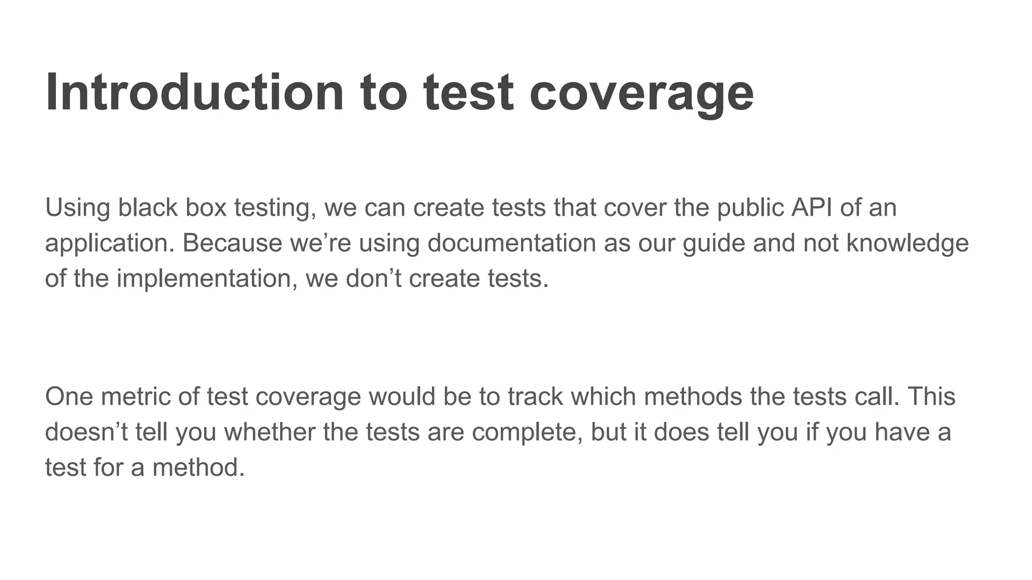 Introduction to test coverage
Using black box testing, we can create tests that cover the public API of an
application. Because we’re using documentation as our guide and not knowledge
of the implementation, we don’t create tests.
One metric of test coverage would be to track which methods the tests call. This
doesn’t tell you whether the tests are complete, but it does tell you if you have a
test for a method.
 