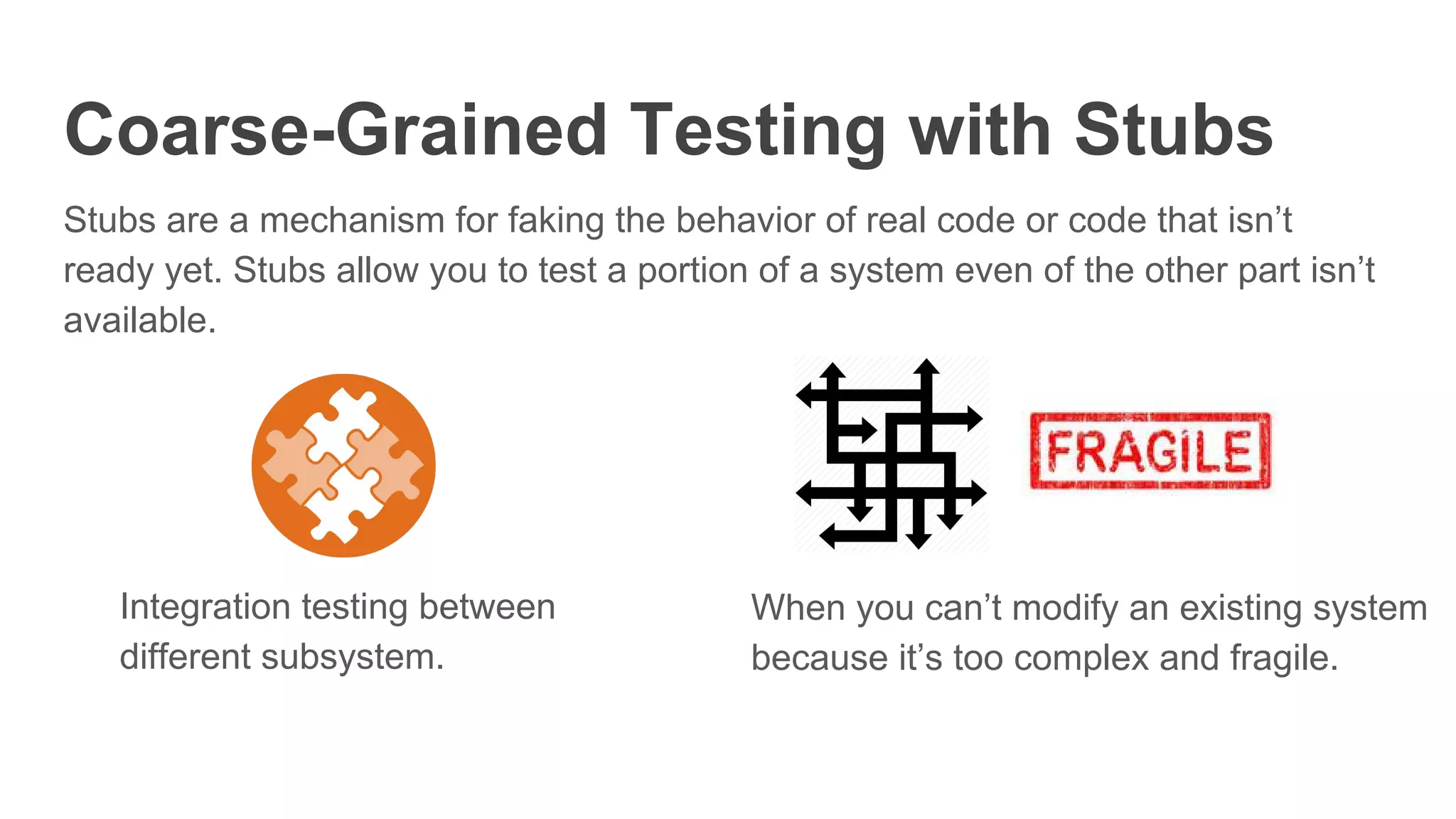 Coarse-Grained Testing with Stubs
Stubs are a mechanism for faking the behavior of real code or code that isn’t
ready yet. Stubs allow you to test a portion of a system even of the other part isn’t
available.
When you can’t modify an existing system
because it’s too complex and fragile.
Integration testing between
different subsystem.
 