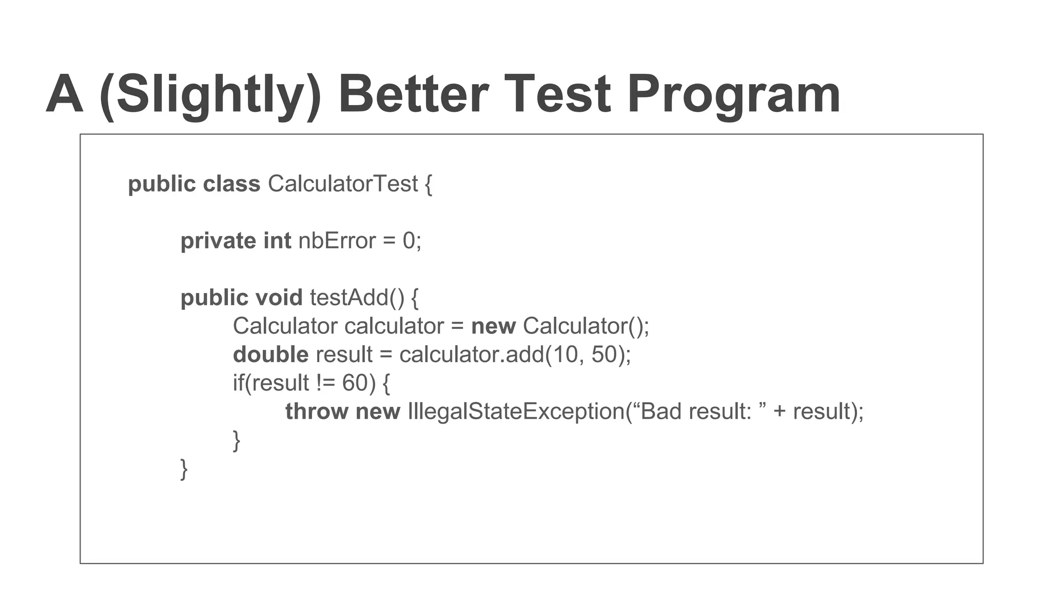 A (Slightly) Better Test Program
public class CalculatorTest {
private int nbError = 0;
public void testAdd() {
Calculator calculator = new Calculator();
double result = calculator.add(10, 50);
if(result != 60) {
throw new IllegalStateException(“Bad result: ” + result);
}
}
 